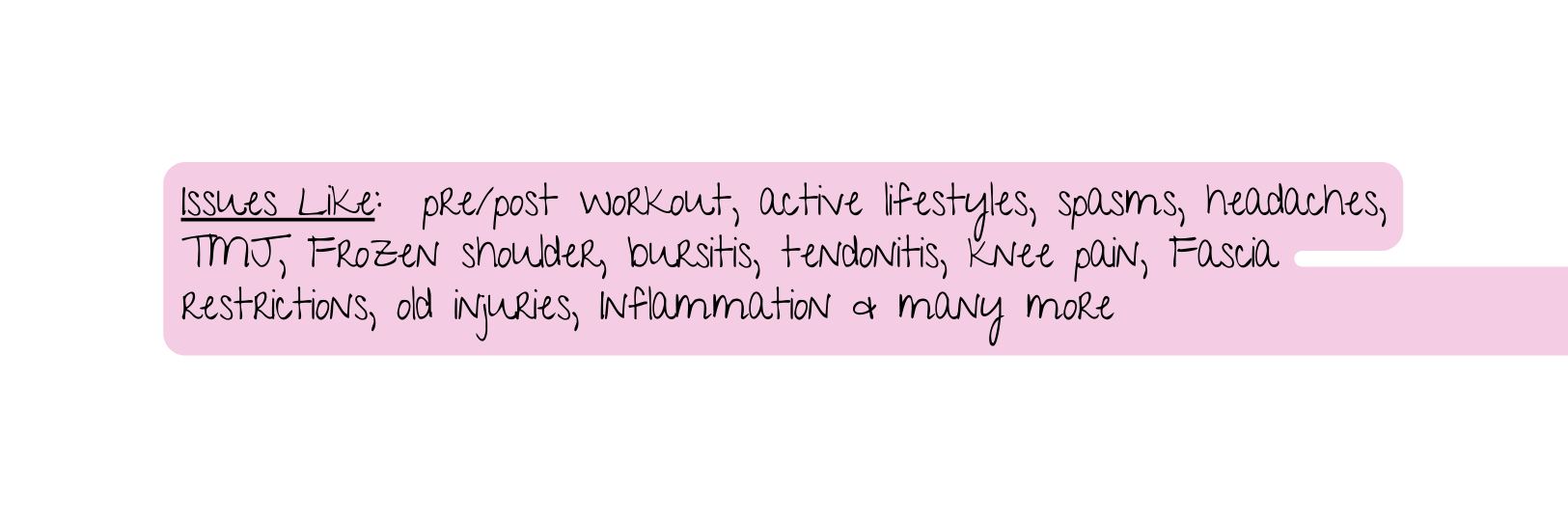 Issues Like pre post workout active lifestyles spasms headaches TMJ Frozen shoulder bursitis tendonitis knee pain Fascia restrictions old injuries Inflammation many more